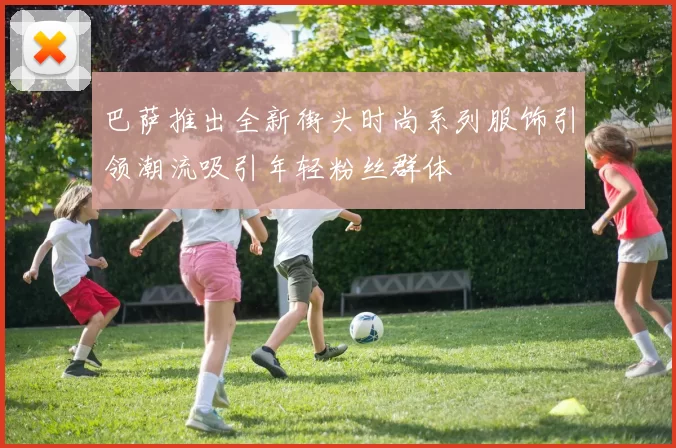 巴萨推出全新街头时尚系列服饰引领潮流吸引年轻粉丝群体