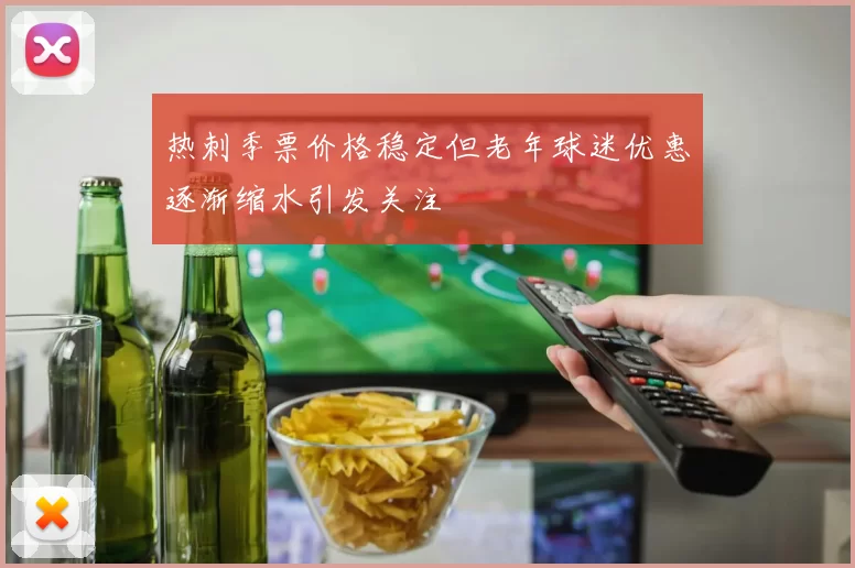 热刺季票价格稳定但老年球迷优惠逐渐缩水引发关注