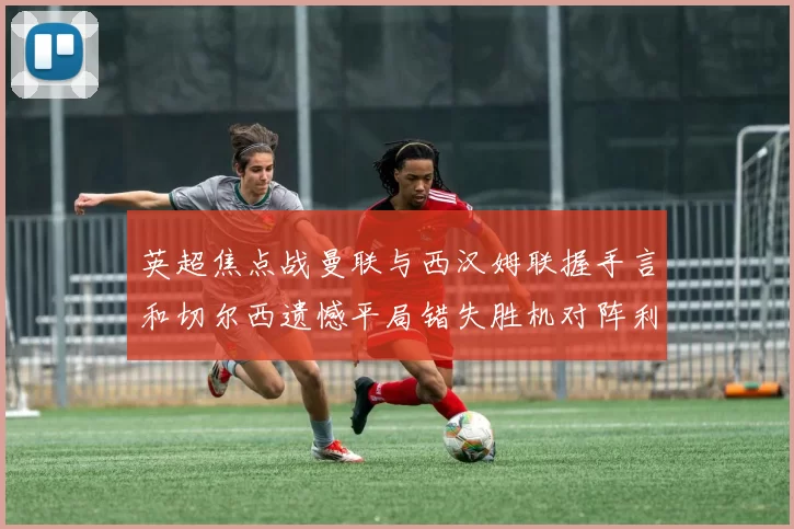 英超焦点战曼联与西汉姆联握手言和切尔西遗憾平局错失胜机对阵利兹联